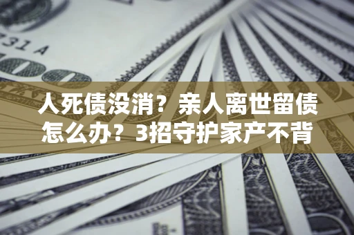 北京人死债没消？亲人离世留债怎么办？3招守护家产不背锅