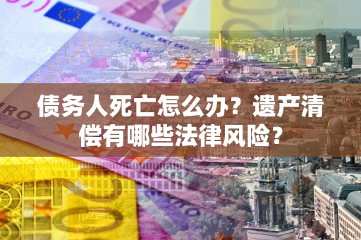北京债务人死亡怎么办？遗产清偿有哪些法律风险？