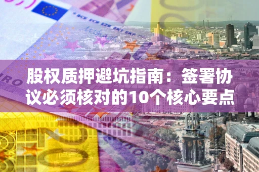 北京股权质押避坑指南：签署协议必须核对的10个核心要点